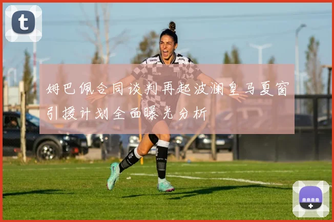 姆巴佩合同谈判再起波澜皇马夏窗引援计划全面曝光分析