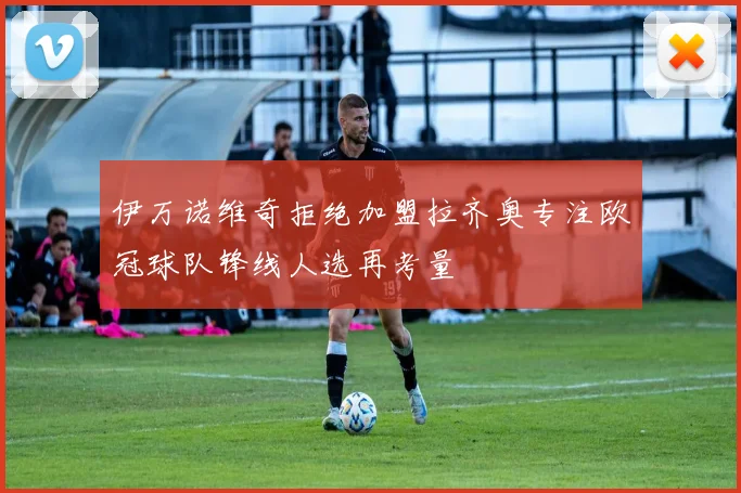 伊万诺维奇拒绝加盟拉齐奥专注欧冠球队锋线人选再考量