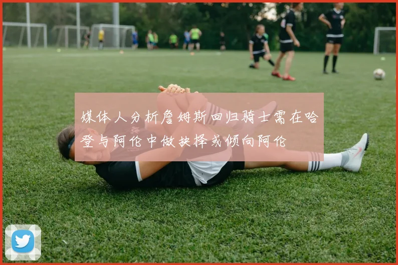 媒体人分析詹姆斯回归骑士需在哈登与阿伦中做抉择或倾向阿伦