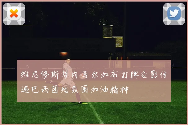 维尼修斯与内马尔加布打牌合影传递巴西团结氛围加油精神