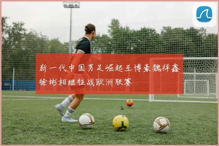 新一代中国男足崛起王博豪魏祥鑫徐彬相继征战欧洲联赛