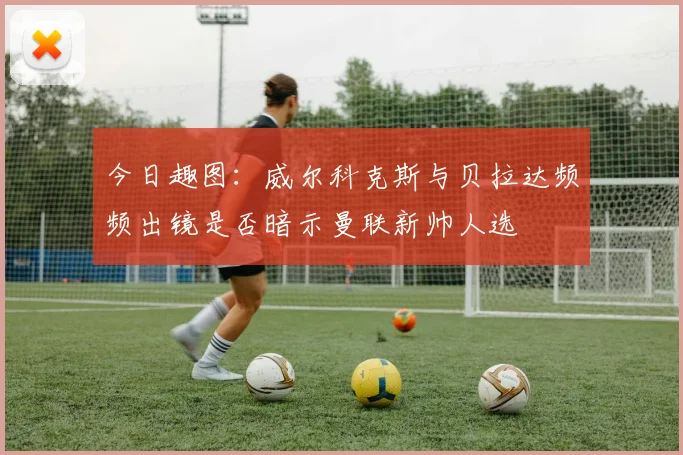 今日趣图：威尔科克斯与贝拉达频频出镜是否暗示曼联新帅人选