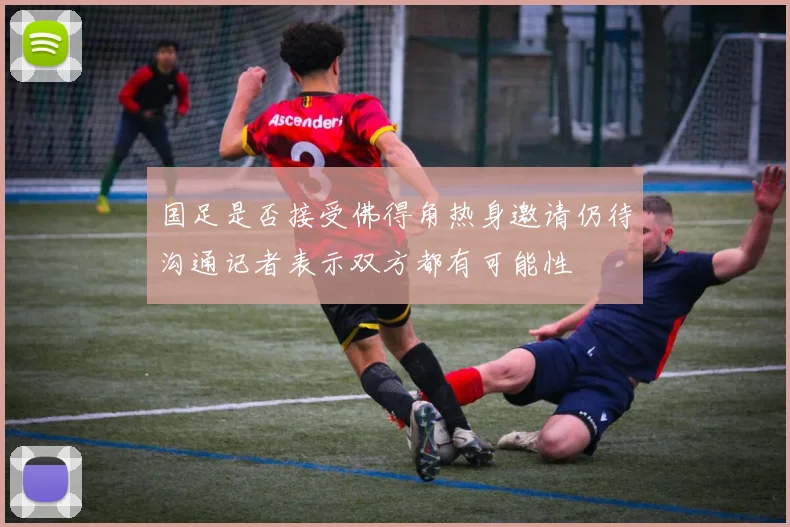 国足是否接受佛得角热身邀请仍待沟通记者表示双方都有可能性