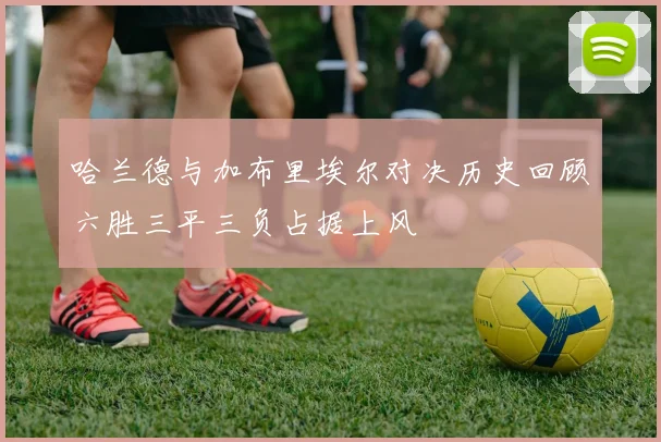 哈兰德与加布里埃尔对决历史回顾六胜三平三负占据上风