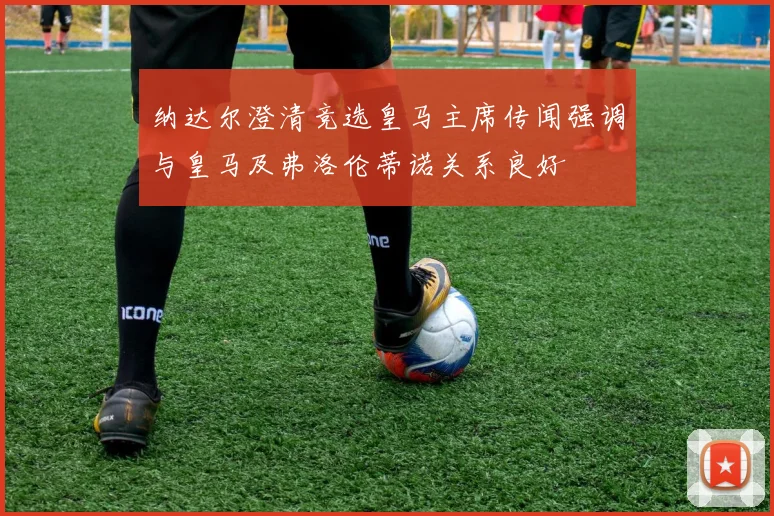 纳达尔澄清竞选皇马主席传闻强调与皇马及弗洛伦蒂诺关系良好