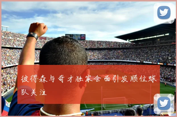 彼得森与奇才独家会面引发顺位球队关注