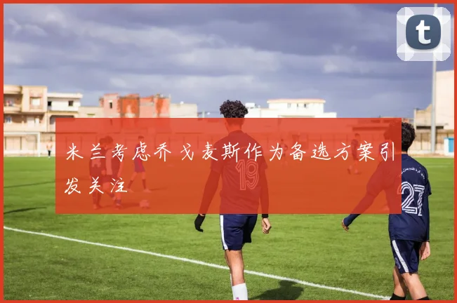 米兰考虑乔戈麦斯作为备选方案引发关注