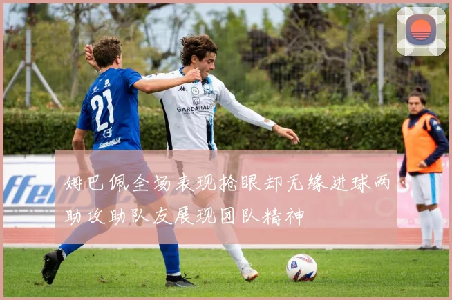姆巴佩全场表现抢眼却无缘进球两助攻助队友展现团队精神