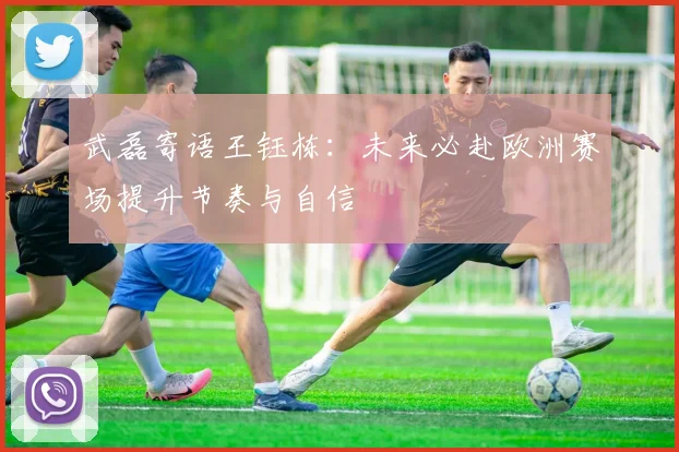 武磊寄语王钰栋：未来必赴欧洲赛场提升节奏与自信