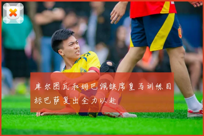 库尔图瓦和姆巴佩缺席皇马训练目标巴萨复出全力以赴