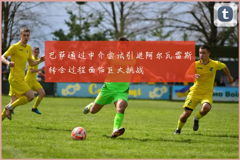 巴萨通过中介尝试引进阿尔瓦雷斯转会过程面临巨大挑战
