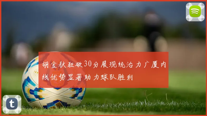 胡金秋狂砍30分展现统治力广厦内线优势显著助力球队胜利