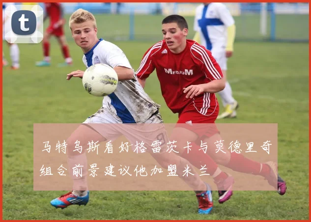 马特乌斯看好格雷茨卡与莫德里奇组合前景建议他加盟米兰