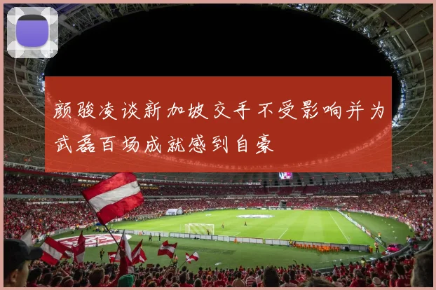 颜骏凌谈新加坡交手不受影响并为武磊百场成就感到自豪