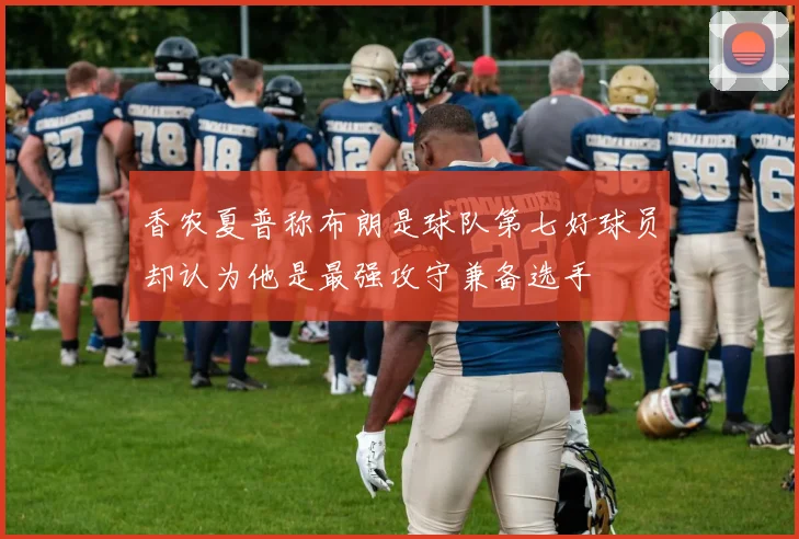 香农夏普称布朗是球队第七好球员却认为他是最强攻守兼备选手