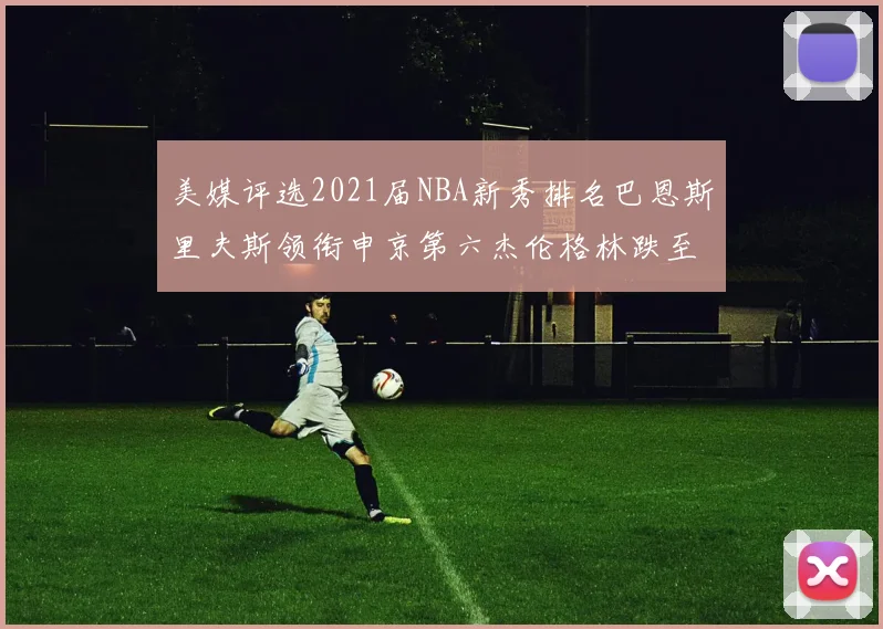 美媒评选2021届NBA新秀排名巴恩斯里夫斯领衔申京第六杰伦格林跌至第九