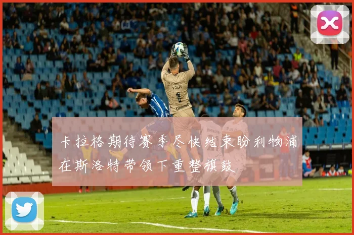 卡拉格期待赛季尽快结束盼利物浦在斯洛特带领下重整旗鼓
